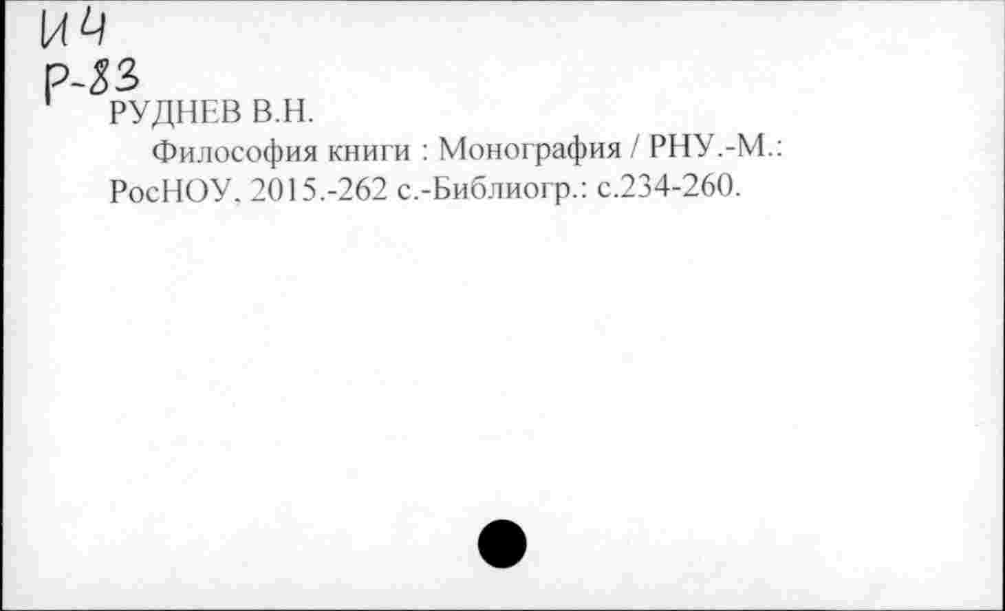 ﻿Р-ЛЗ
РУДНЕВ В.Н.
Философия книги : Монография / РНУ.-М.: РосНОУ, 2015.-262 с.-Библиогр.: с.234-260.